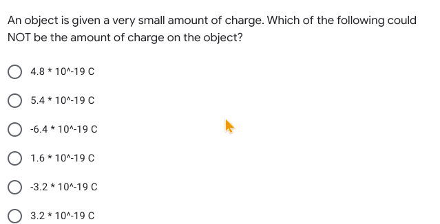 An object is given a very small amount of charge. Which of the following could
NOT be the amount of charge on the object?
4.8 * 10^-19 C
O 5.4 * 10^-19 C
-6.4 * 10^-19 C
O 1.6 * 10^-19 C
O -3.2 * 10^-19 C
O 3.2 * 10^-19 C
