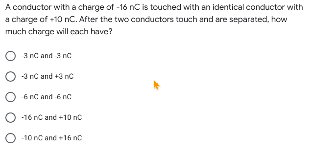 A conductor with a charge of -16 nC is touched with an identical conductor with
a charge of +10 nC. After the two conductors touch and are separated, how
much charge will each have?
-3 nC and -3 nC
-3 nC and +3 nC
O -6 nC and -6 nC
O -16 nC and +10 nC
-10 nC and +16 nC
