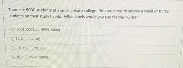 There are 5000 students at a small private college. You are hired to survey a small of thirty
students on their study habits. What labels would you use for the TORD?
O (0001, 0002. 4999, 5000)
O (1.2, 29, 30o)
O (01, 02.
29, 30)
O (0, 1. 4999, 5000)
