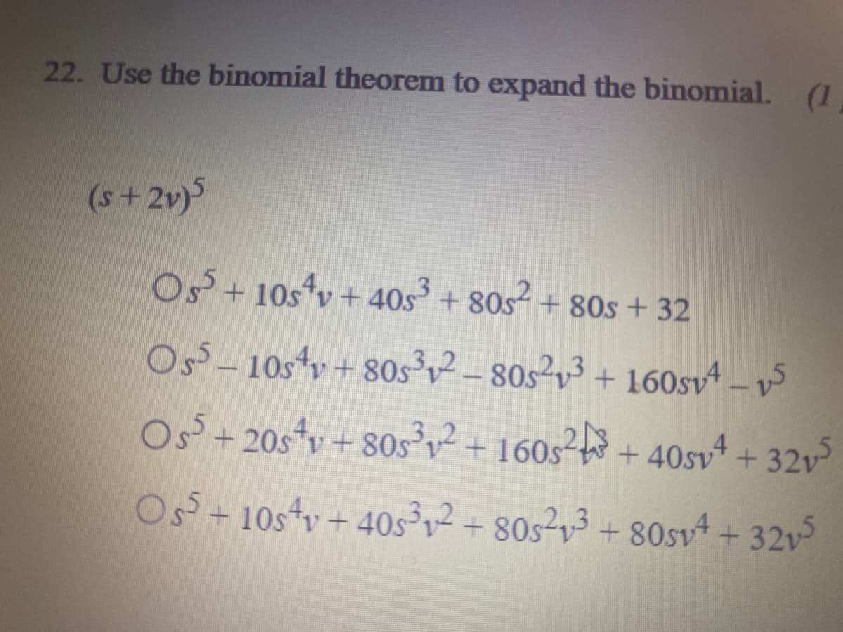22. Use the binomial theorem to expand the binomial. (1
(s+2v)
Os + 10s*v + 40s + 80s+ 80s + 32
Oss- 10stv + 80s³2-80s23 + 160sv 5
Os+ 20sv + 80s,2+160s2 + 40svA + 32v
Os+ 10stv + 40s²v² + 80s?v³ + 80sv4 + 32v
