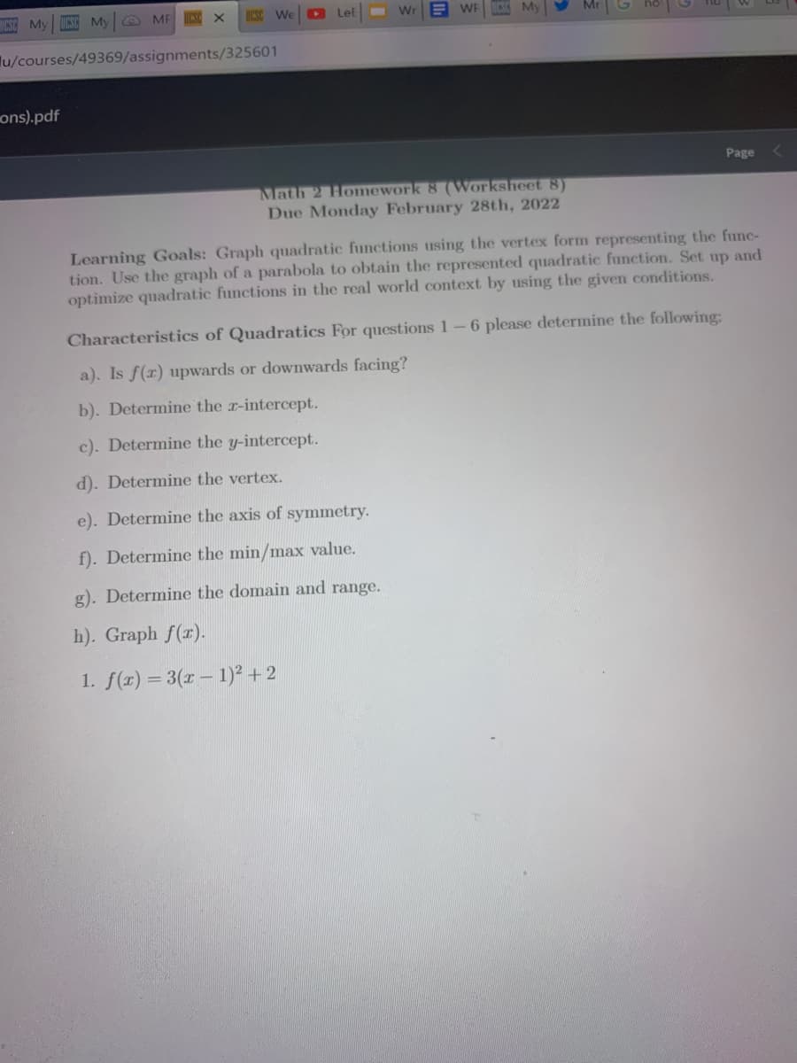 ESC My
My
O MF INSC X
UCSC We
Let
Wr
WE
lu/courses/49369/assignments/325601
ons).pdf
Page
Math 2 Homework 8 (Worksheet 8)
Due Monday February 28th, 2022
Learning Goals: Graph quadratic functions using the vertex form representing the func-
tion. Use the graph of a parabola to obtain the represented quadratic function. Set up and
optimize quadratic functions in the real world context by using the given conditions.
Characteristics of Quadratics For questions 1-6 please determine the following:
a). Is f(r) upwards or downwards facing?
b). Determine the r-intercept.
c). Determine the y-intercept.
d). Determine the vertex.
e). Determine the axis of symmetry.
f). Determine the min/max value.
g). Determine the domain and range.
h). Graph f(r).
1. f(x) = 3(x – 1)² + 2
