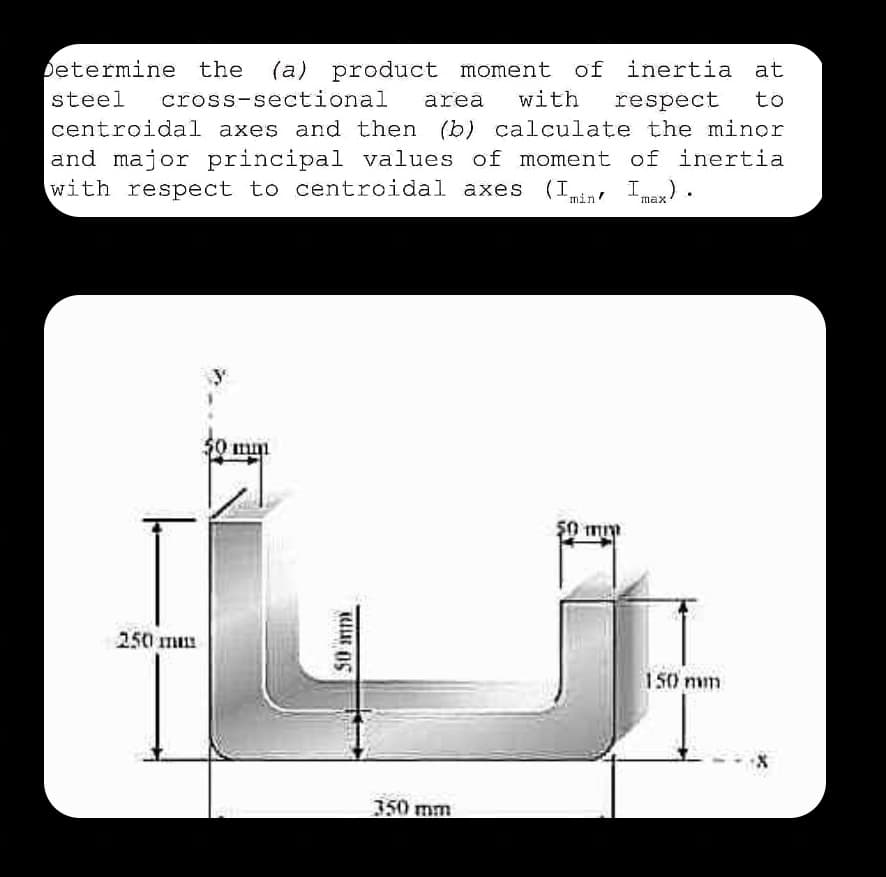 Determine the (a) product moment of inertia at
steel cross-sectional area with respect to
centroidal axes and then (b) calculate the minor
and major principal values of moment of inertia
with respect to centroidal axes. (Imin Imax).
250 mm
mm
TUUR OS
350 mm
50 mm
150 mm