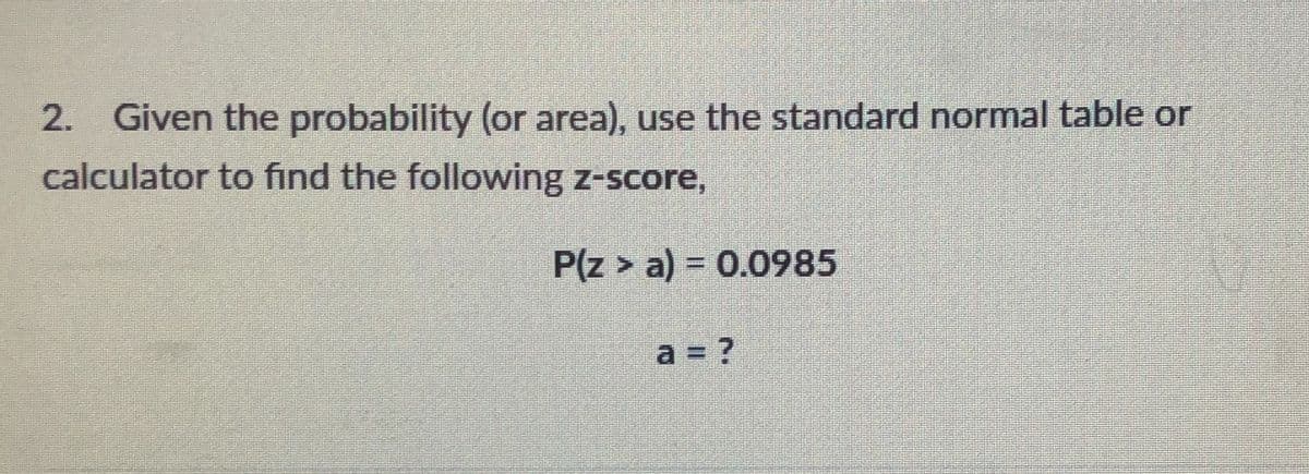 2. Given the probability (or area), use the standard normal table or
calculator to find the following z-score,
P(z > a) = 0.0985
%3D
a = ?
