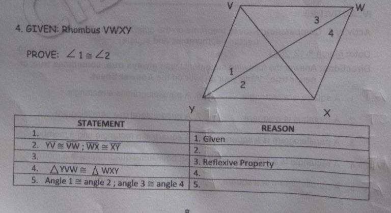 4
4. GIVEN: Rhombus VWXY
PROVE: 41 2
y
STATEMENT
REASON
1.
1. Given
2. YV VW; WX XY
2.
3.
3. Reflexive Property
4. AYVW A WXY
5. Angle 1 angle 2; angle 3 angle 4 5.
4.
2.
