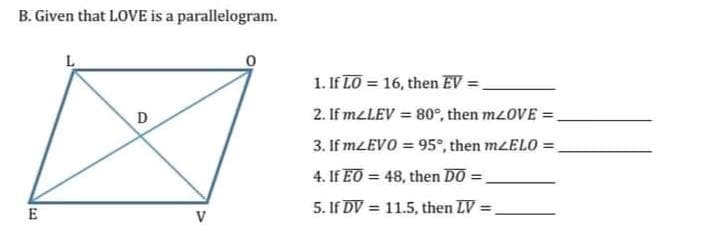B. Given that LOVE is a parallelogram.
L
1. If LO = 16, then EV =,
2. If meLEV = 80°, then mzOVE =,
3. If mzEVO = 95°, then MLELO =
%3D
4. If EO = 48, then DO =
%3D
%3D
5. If DV = 11.5, then LV =
%3D
E
V
