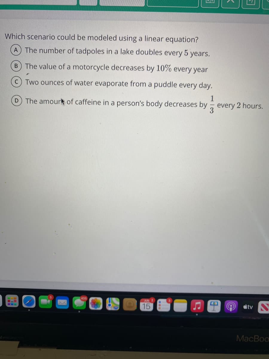 Which scenario could be modeled using a linear equation?
A The number of tadpoles in a lake doubles every 5 years.
The value of a motorcycle decreases by 10% every year
Two ounces of water evaporate from a puddle every day.
D The amourk of caffeine in a person's body decreases by
1
every 2 hours.
405
JUN
15
tv
MacBoo
