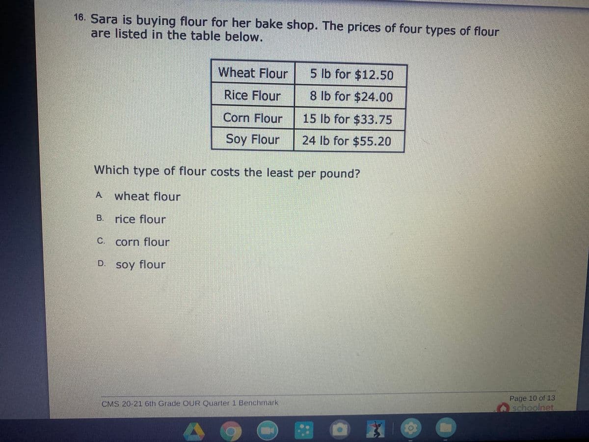 16. Sara is buying flour for her bake shop. The prices of four types of flour
are listed in the table below.
Wheat Flour 5 lb for $12.50
Rice Flour
8 lb for $24.00
Corn Flour
15 lb for $33.75
Soy Flour
24 Ib for $55.20
Which type of flour costs the least per pound?
A.
wheat flour
B. rice flour
C.
corn flour
D.
soy flour
Page 10 of 13
schoolnet
CMS 20-21 6th Grade OUR Quarter 1 Benchmark
