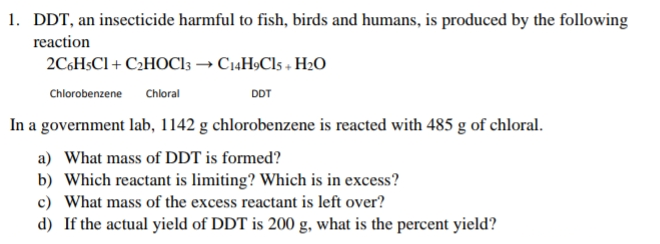 1. DDT, an insecticide harmful to fish, birds and humans, is produced by the following
reaction
2C6H$CI + C2HOC13 → C14H9CI5 + H2O
Chlorobenzene
Chloral
DDT
In a government lab, 1142 g chlorobenzene is reacted with 485 g of chloral.
a) What mass of DDT is formed?
b) Which reactant is limiting? Which is in excess?
c) What mass of the excess reactant is left over?
d) If the actual yield of DDT is 200 g, what is the percent yield?
