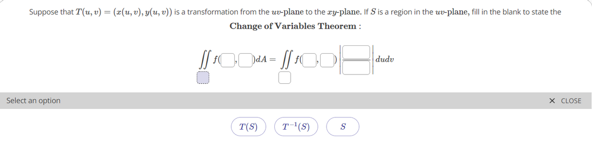 Suppose that T(u, v) = (x(u, v), y(u, v)) is a transformation from the uv-plane to the xy-plane. If S is a region in the uv-plane, fill in the blank to state the
Change of Variables Theorem :
dudv
Select an option
X CLOSE
T(S)
T'(S)
S
