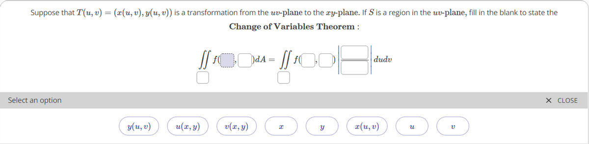 Suppose that T(u, v) = (x(u,v), y(u, v)) is a transformation from the uv-plane to the xy-plane. If S is a region in the uv-plane, fill in the blank to state the
Change of Variables Theorem :
dudv
Select an option
X CLOSE
y(u, v)
u(x,y)
v(2, y)
¤(u,v)
