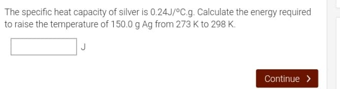 The specific heat capacity of silver is 0.24J/°C.g. Calculate the energy required
to raise the temperature of 150.0 g Ag from 273 K to 298 K.
Continue >
