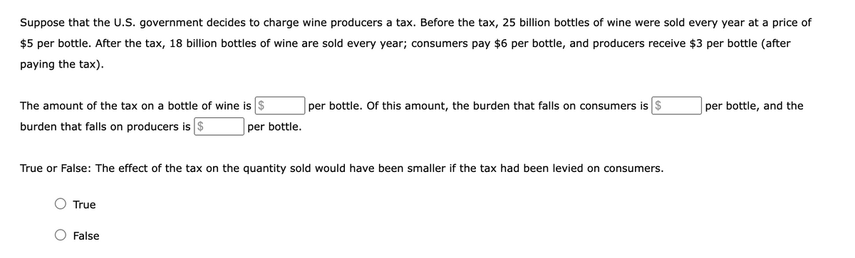 Suppose that the U.S. government decides to charge wine producers a tax. Before the tax, 25 billion bottles of wine were sold every year at a price of
$5 per bottle. After the tax, 18 billion bottles of wine are sold every year; consumers pay $6 per bottle, and producers receive $3 per bottle (after
paying the tax).
The amount of the tax on a bottle of wine is $
per bottle. Of this amount, the burden that falls on consumers is $
per bottle, and the
burden that falls on producers is $
per bottle.
True or False: The effect of the tax on the quantity sold would have been smaller if the tax had been levied on consumers.
True
False
