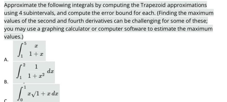 Approximate the following integrals by computing the Trapezoid approximations
using 4 subintervals, and compute the error bound for each. (Finding the maximum
values of the second and fourth derivatives can be challenging for some of these;
you may use a graphing calculator or computer software to estimate the maximum
values.)
1+ x
А.
1
dx
1+ x2
В.
1
x/1+ x dx
