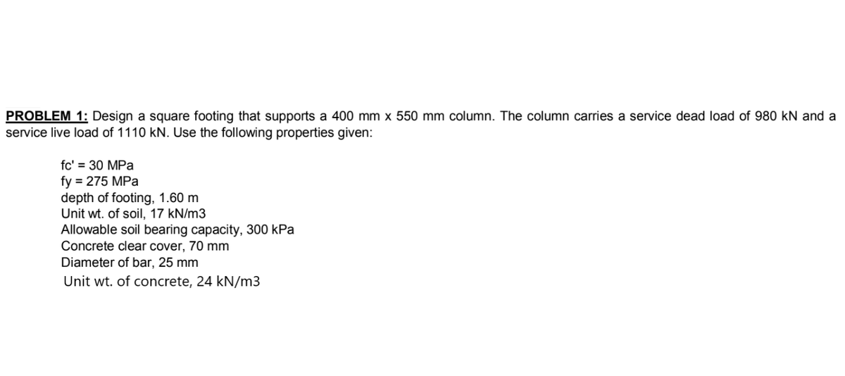 PROBLEM 1: Design a square footing that supports a 400 mm x 550 mm column. The column carries a service dead load of 980 KN and a
service live load of 1110 kN. Use the following properties given:
fc' = 30 MPa
fy = 275 MPa
depth of footing, 1.60 m
Unit wt. of soil, 17 kN/m3
Allowable soil bearing capacity, 300 kPa
Concrete clear cover, 70 mm
Diameter of bar, 25 mm
Unit wt. of concrete, 24 kN/m3