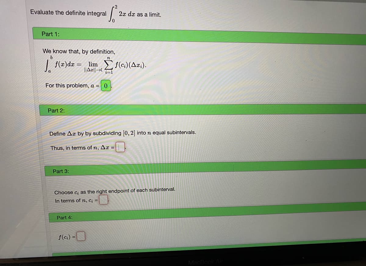 Evaluate the definite integral
2x dx as a limit.
Part 1:
We know that, by definition,
n
f(x)dx
lim f(ci)(Ax;).
||Ar||→C
For this problem, a = 0
Part 2:
Define Ax by by subdividing [0, 2] into n equal subintervals.
Thus, in terms of n, Ax =
Part 3:
Choose c; as the right endpoint of each subinterval.
In terms ofn, ci =
Part 4:
f(ci) =
MacBook Air
