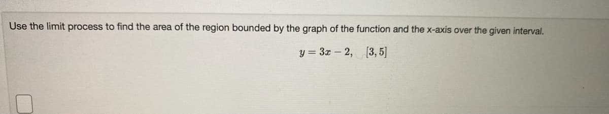 Use the limit process to find the area of the region bounded by the graph of the function and the x-axis over the given interval.
y = 3x – 2, [3, 5]
