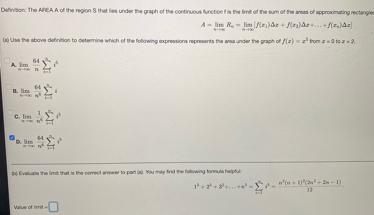 Definition: The AREA A of the region S that lies under the graph of the continuous function f is the limit of the sum of the areas of approximating rectangles
A = lim Rn = lim [f(x1)Aæ + f(x2)Ax+.+f(xn)Aæ]
n00
n00
(a) Use the above definition to determine which of the following expressions represents the area under the graph of f(x) = x° from x = 0 to x = 2.
64
A. lim
n00 n
i=1
64
В. lim
i
i=1
1
С. lim
n-00 n6
64
D. lim
noo n6
(b) Evaluate the limit that is the correct answer to part (a). You may find the following formula helpful:
n2(n + 1) (2n² + 2n – 1).
15 + 25 + 35+...+n³ =
12
Value of limit =
