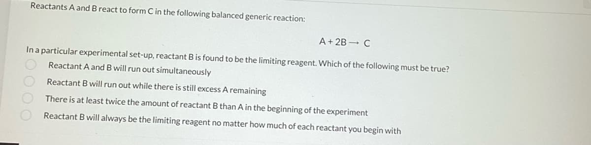 Reactants A and B react to form C in the following balanced generic reaction:
A + 2B - C
In a particular experimental set-up, reactant B is found to be the limiting reagent. Which of the following must be true?
Reactant A and B will run out simultaneously
0000
Reactant B will run out while there is still excess A remaining
There is at least twice the amount of reactant B than A in the beginning of the experiment
Reactant B will always be the limiting reagent no matter how much of each reactant you begin with