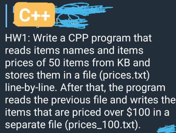 C++
HW1: Write a CPP program that
reads items names and items
prices of 50 items from KB and
stores them in a file (prices.txt)
line-by-line. After that, the program
reads the previous file and writes the
items that are priced over $100 in a
separate file (prices_100.txt).
