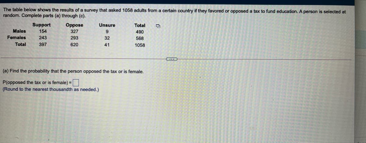 The table below shows the results of a survey that asked 1058 adults from a certain country if they favored or opposed a tax to fund education. A person is selected at
random. Complete parts (a) through (c).
Support
Oppose
327
Unsure
Total
Males
154
9
490
Females
243
293
32
568
Total
397
620
41
1058
(a) Find the probability that the person opposed the tax or is female.
P(opposed the tax or is female) =
(Round to the nearest thousandth as needed.)
