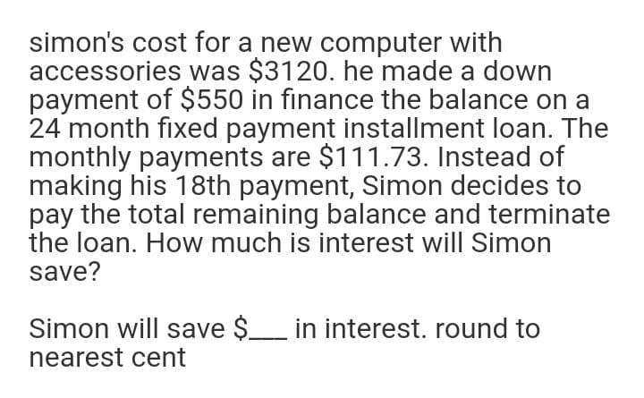 simon's cost for a new computer with
accessories was $3120. he made a down
payment of $550 in finance the balance on a
24 month fixed payment installment loan. The
monthly payments are $111.73. Instead of
making his 18th payment, Simon decides to
pay the total remaining balance and terminate
the loan. How much is interest will Simon
save?
Simon will save $_ in interest. round to
nearest cent

