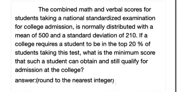 The combined math and verbal scores for
students taking a national standardized examination
for college admission, is normally distributed with a
mean of 500 and a standard deviation of 210. If a
college requires a student to be in the top 20 % of
students taking this test, what is the minimum score
that such a student can obtain and still qualify for
admission at the college?
answer:(round to the nearest integer)

