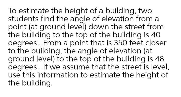 To estimate the height of a building, two
students find the angle of elevation from a
point (at ground level) down the street from
the building to the top of the building is 40
degrees . From a point that is 350 feet closer
to the building, the angle of elevation (at
ground level) to the top of the building is 48
degrees . If we assume that the street is level,
use this information to estimate the height of
the building.
