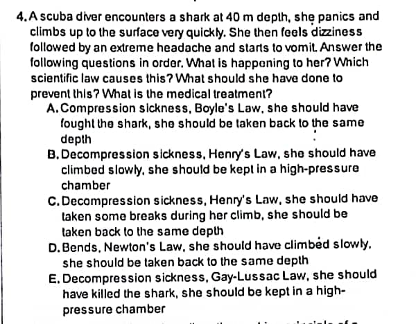 4. A scuba diver encounters a shark at 40 m depth, she panics and
climbs up to the surface very quickly. She then feels dizziness
followed by an extreme headache and starts to vomit. Answer the
following questions in order. What is happening to her? Which
scientific law causes this? What should she have done to
prevent this? What is the medical treatment?
A. Compression sickness, Boyle's Law, she should have
fought the shark, she should be taken back to the same
depth
B. Decompression sickness, Henry's Law, she should have
climbed slowly, she should be kept in a high-pressure
chamber
C. Decompression sickness, Henry's Law, she should have
taken some breaks during her climb, she should be
taken back to the same depth
D. Bends, Newton's Law, she should have climbed slowly,
she should be taken back to the same depth
E. Decompression sickness, Gay-Lussac Law, she should
have killed the shark, she should be kept in a high-
pressure chamber
