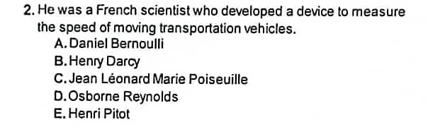 2. He was a French scientist who developed a device to measure
the speed of moving transportation vehicles.
A. Daniel Bernoulli
B.Henry Darcy
C. Jean Léonard Marie Poiseuille
D.Osborne Reynolds
E. Henri Pitot