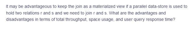 It may be advantageous to keep the join as a materialized view if a parallel data-store is used to
hold two relationsr and s and we need to join r and s. What are the advantages and
disadvantages in terms of total throughput, space usage, and user query response time?
