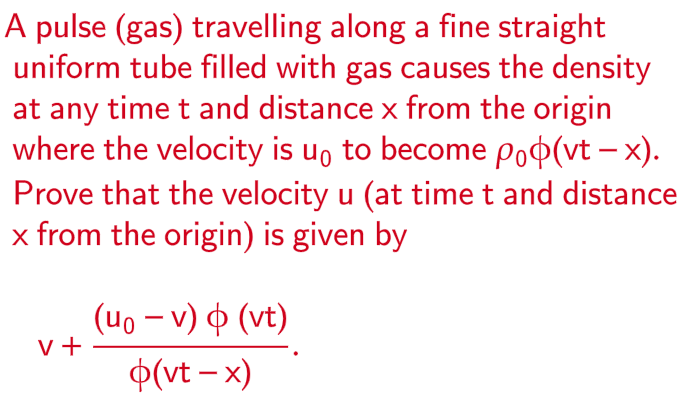 A pulse (gas) travelling along a fine straight
uniform tube filled with gas causes the density
at any time t and distance x from the origin
where the velocity is u₁ to become poo(vt - x).
Prove that the velocity u (at time t and distance
x from the origin) is given by
V +
(u。 − v) þ (vt)
o(vt - x)