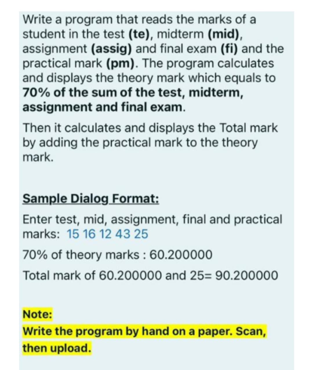 Write a program that reads the marks of a
student in the test (te), midterm (mid),
assignment (assig) and final exam (fi) and the
practical mark (pm). The program calculates
and displays the theory mark which equals to
70% of the sum of the test, midterm,
assignment and final exam.
Then it calculates and displays the Total mark
by adding the practical mark to the theory
mark.
Sample Dialog Format:
Enter test, mid, assignment, final and practical
marks: 15 16 12 43 25
70% of theory marks : 60.200000
Total mark of 60.200000 and 25= 90.200000
Note:
Write the program by hand on a paper. Scan,
then upload.
