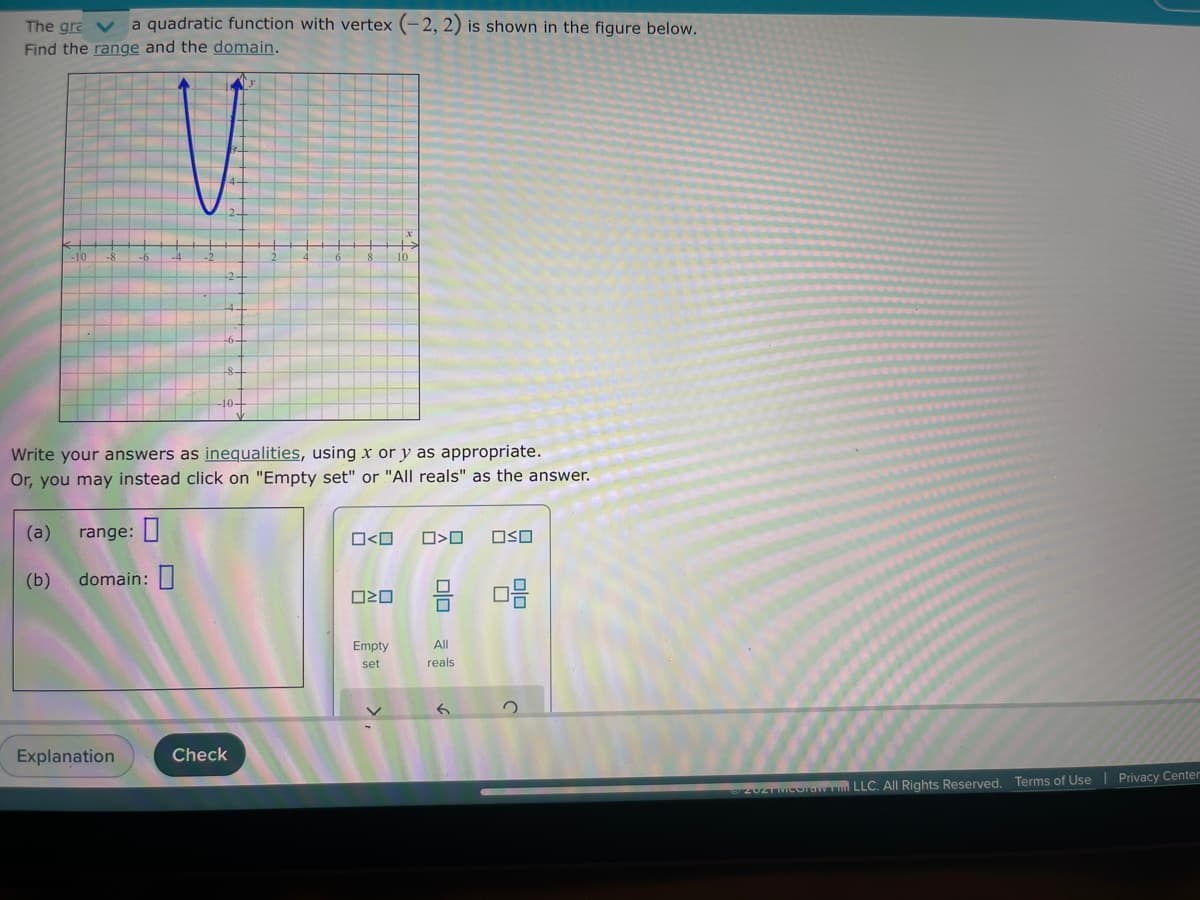 The gra V
a quadratic function with vertex (-2, 2) is shown in the figure below.
Find the range and the domain.
Write your answers as inequalities, using x or y as appropriate.
Or, you may instead click on "Empty set" or "All reals" as the answer.
(a)
range:
O<O
(b)
domain:|
Empty
All
set
reals
Explanation
Check
20ZTMCorav m LLC. All Rights Reserved. Terms of Use| Privacy Center
olo
