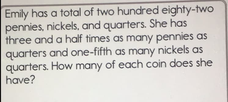 Emily has a total of two hundred eighty-two
pennies, nickels, and quarters. She has
three and a half times as many pennies as
quarters and one-fifth as many nickels as
quarters. How many of each coin does she
have?
