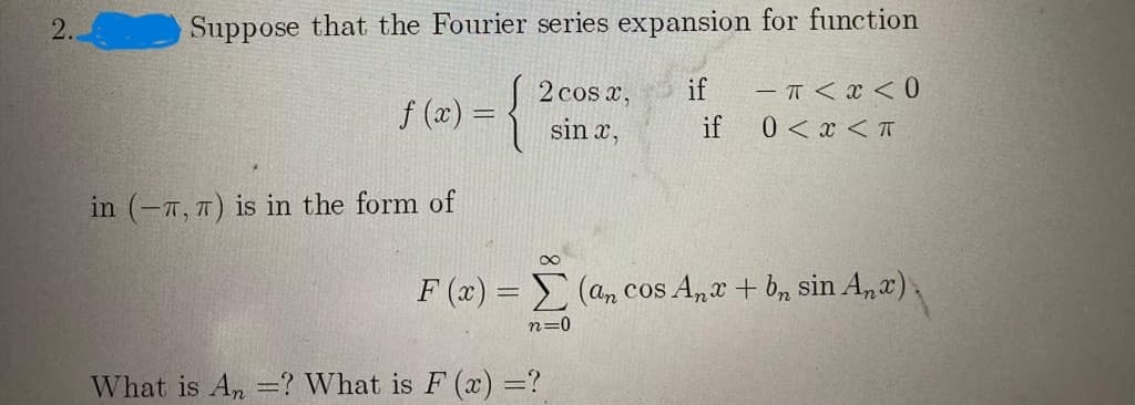 Suppose that the Fourier series expansion for function
2 cos x,
if
- T < x < 0
f (x) = {
0 < x <T
sin x,
if
in (-7, 7) is in the form of
F (x) = (an cos A,e + b, sin A,r),
n=0
What is An =? What is F (x) =?
2.
