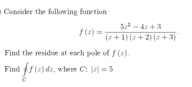 O Consider the following function
5z2 – 4z + 3
f (z) =
(z +1) (z + 2) (z + 3)'
Find the residue at each pole of f (z).
Find of (z) dz, where C: |2| = 5
