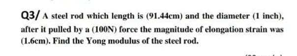 Q3/ A steel rod which length is (91.44cm) and the diameter (1 inch),
after it pulled by a (100N) force the magnitude of elongation strain was
(1.6cm). Find the Yong modulus of the steel rod.
