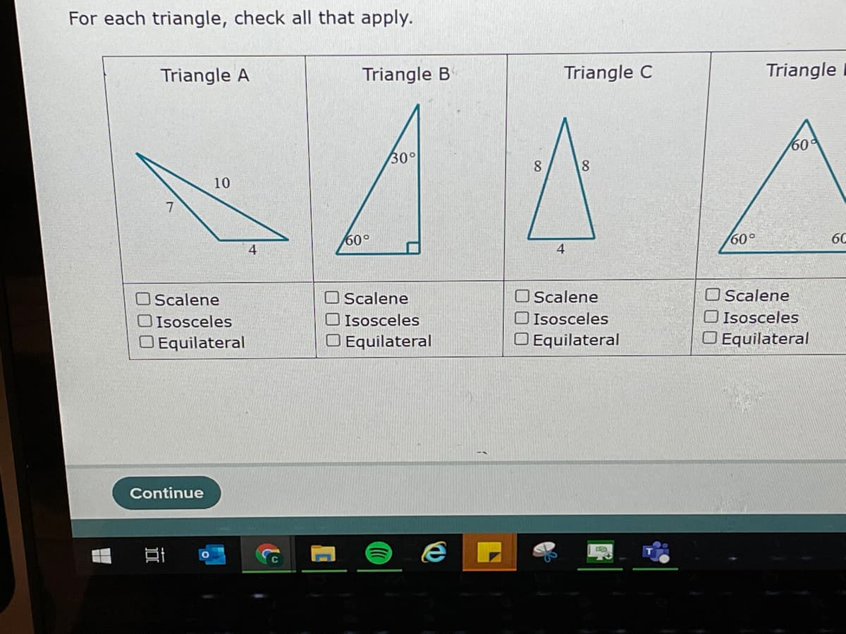 For each triangle, check all that apply.
Triangle A
Triangle B
Triangle C
Triangle
60
30°
8.
10
60°
/60°
60
O Scalene
O Scalene
O Isosceles
O Equilateral
O Scalene
O Isosceles
O Equilateral
OScalene
O Isosceles
O Equilateral
O Isosceles
O Equilateral
Continue
