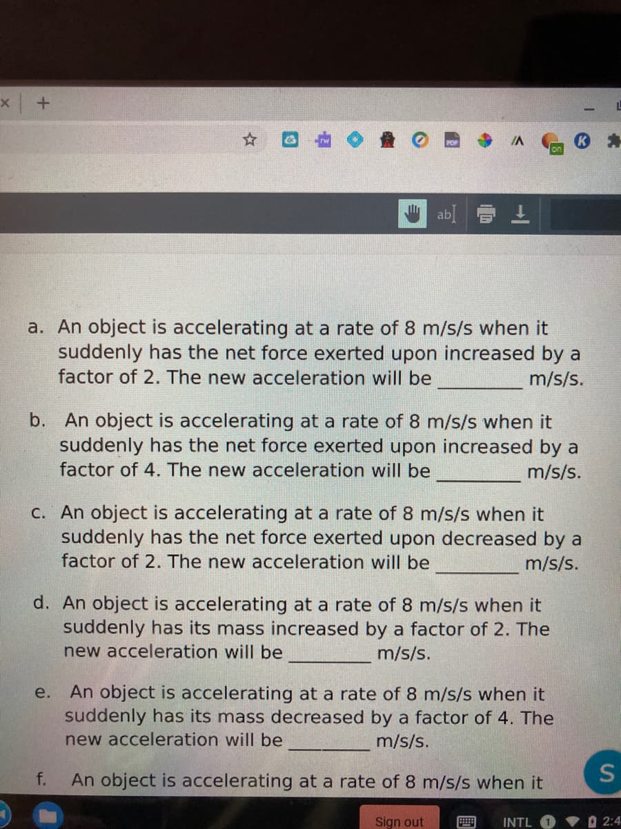 IA
a. An object is accelerating at a rate of 8 m/s/s when it
suddenly has the net force exerted upon increased by a
factor of 2. The new acceleration will be
m/s/s.
b. An object is accelerating at a rate of 8 m/s/s when it
suddenly has the net force exerted upon increased by a
factor of 4. The new acceleration will be
m/s/s.
C. An object is accelerating at a rate of 8 m/s/s when it
suddenly has the net force exerted upon decreased by a
factor of 2. The new acceleration will be
m/s/s.
d. An object is accelerating at a rate of 8 m/s/s when it
suddenly has its mass increased by a factor of 2. The
new acceleration will be
m/s/s.
An object is accelerating at a rate of 8 m/s/s when it
suddenly has its mass decreased by a factor of 4. The
new acceleration will be
e.
m/s/s.
f.
An object is accelerating at a rate of 8 m/s/s when it
S
Sign out
INTL
O 2:4
