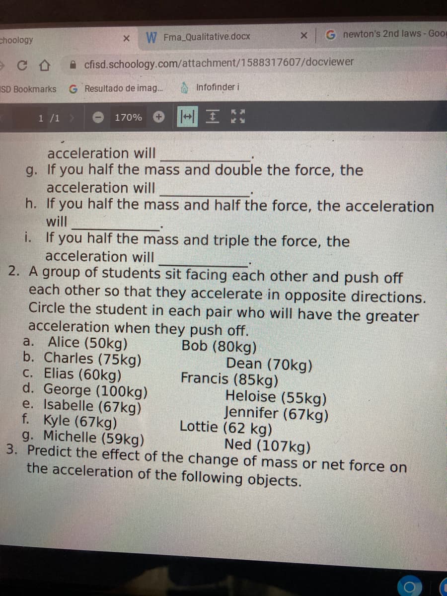 G newton's 2nd laws - Good
W Fma Qualitative.docx
choology
A cfisd.schoology.com/attachment/1588317607/docviewer
G Resultado de imag.
Infofinder i
SD Bookmarks
1 /1>
170%
acceleration will
g. If you half the mass and double the force, the
acceleration will
h. If you half the mass and half the force, the acceleration
will
i. If you half the mass and triple the force, the
acceleration will
2. A group of students sit facing each other and push off
each other so that they accelerate in opposite directions.
Circle the student in each pair who will have the greater
acceleration when they push off.
a. Alice (50kg)
b. Charles (75kg)
c. Elias (60kg)
d. George (100kg)
e. Isabelle (67kg)
f. Kyle (67kg)
g. Michelle (59kg)
3. Predict the effect of the change of mass or net force on
the acceleration of the following objects.
Bob (80kg)
Dean (70kg)
Francis (85kg)
Heloise (55kg)
Jennifer (67kg)
Lottie (62 kg)
Ned (107kg)
