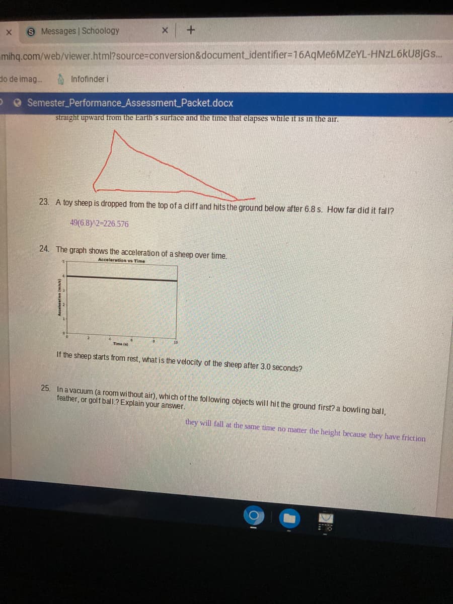 S Messages | Schoology
mihq.com/web/viewer.html?source%3Dconversion&document_identifier3D16AqMe6MZeYL-HNZL6KU8JGS..
do de imag.
Infofinder i
O Semester_Performance_Assessment_Packet.docx
straight upward from the Earth's surface and the time that elapses while it is in the air.
23. A toy sheep is dropped from the top of a dliff and hits the ground bel ow after 6.8 s. How far did it fall?
49(6.8)^2=226.576
24. The graph shows the acceleration of a sheep over time.
Acceleration vs Time
Time ()
If the sheep starts from rest, what is the velocity of the sheep after 3.0 seconds?
25. In a vacuum (a room without air), which of the following objects will hit the ground first? a bowling ball,
feather, or golf ball.? Explain your answer.
they will fall at the same time no matter the height because they have friction
