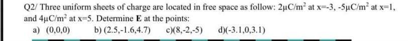 Q2/ Three uniform sheets of charge are located in free space as follow: 2uC/m2 at x--3, -5µC/m2 at x-1,
and 4µC/m2 at x=5. Determine E at the points:
