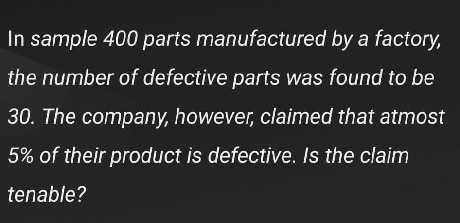 In sample 400 parts manufactured by a factory,
the number of defective parts was found to be
30. The company, however, claimed that atmost
5% of their product is defective. Is the claim
tenable?
