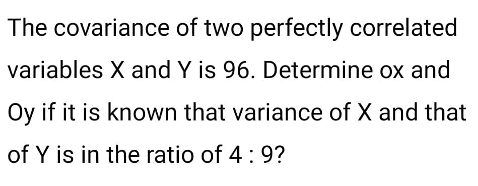 The covariance of two perfectly correlated
variables X and Y is 96. Determine ox and
Oy if it is known that variance of X and that
of Y is in the ratio of 4: 9?
