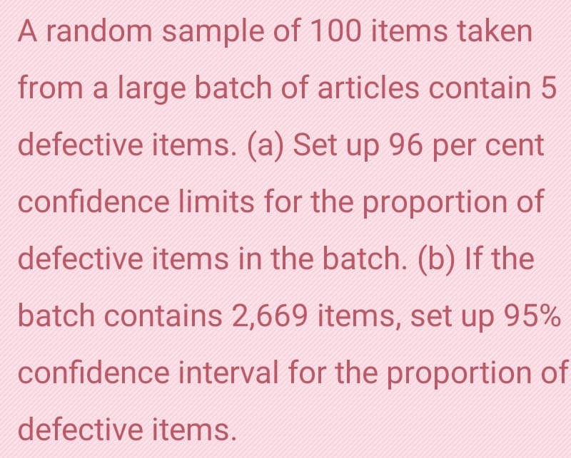 A random sample of 100 items taken
from a large batch of articles contain 5
defective items. (a) Set up 96 per cent
confidence limits for the proportion of
defective items in the batch. (b) If the
batch contains 2,669 items, set up 95%
confidence interval for the proportion of
defective items.
