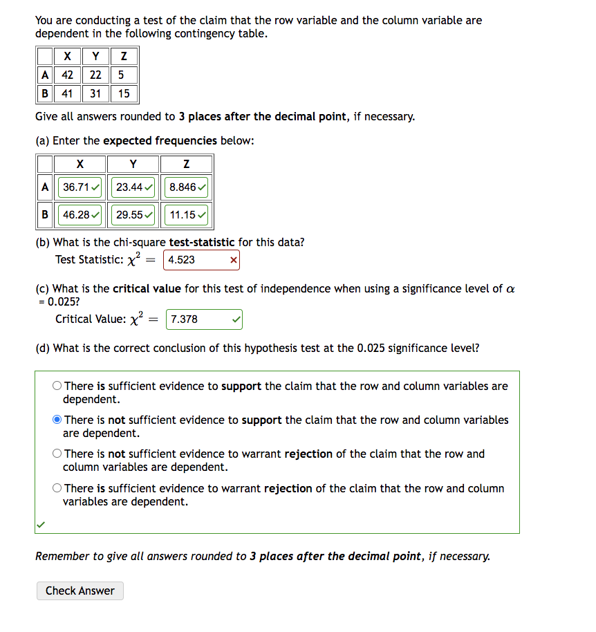 You are conducting a test of the claim that the row variable and the column variable are
dependent in the following contingency table.
XYZ
A 42 22 5
B 41 31 15
Give all answers rounded to 3 places after the decimal point, if necessary.
(a) Enter the expected frequencies below:
X
Y
Z
A 36.71✔ 23.44✔
8.846✔
B 46.28✔ 29.55✔
11.15✓
(b) What is the chi-square test-statistic for this data?
Test Statistic: x²
= 4.523
(c) What is the critical value for this test of independence when using a significance level of a
= 0.025?
Critical Value: x² = 7.378
(d) What is the correct conclusion of this hypothesis test at the 0.025 significance level?
O There is sufficient evidence to support the claim that the row and column variables are
dependent.
There is not sufficient evidence to support the claim that the row and column variables
are dependent.
O There is not sufficient evidence to warrant rejection of the claim that the row and
column variables are dependent.
O There is sufficient evidence to warrant rejection of the claim that the row and column
variables are dependent.
Check Answer
Remember to give all answers rounded to 3 places after the decimal point, if necessary.