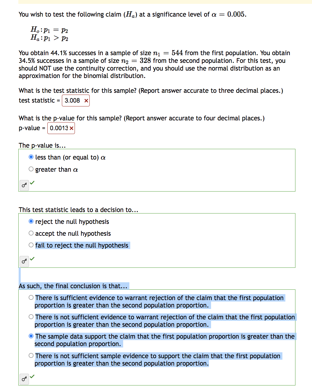 You wish to test the following claim (H) at a significance level of a = 0.005.
Ho: P₁ = P2
Ha: P₁ P2
You obtain 44.1% successes in a sample of size n₁ = 544 from the first population. You obtain
34.5% successes in a sample of size n₂ = 328 from the second population. For this test, you
should NOT use the continuity correction, and you should use the normal distribution as an
approximation for the binomial distribution.
What is the test statistic for this sample? (Report answer accurate to three decimal places.)
test statistic = 3.008 x
What is the p-value for this sample? (Report answer accurate to four decimal places.)
p-value = 0.0013 x
The p-value is...
less than (or equal to) a
O greater than a
This test statistic leads to a decision to...
Ⓒ reject the null hypothesis
O accept the null hypothesis
O fail to reject the null hypothesis
As such, the final conclusion is that...
O There is sufficient evidence to warrant rejection of the claim that the first population
proportion is greater than the second population proportion.
O There is not sufficient evidence to warrant rejection of the claim that the first population
proportion is greater than the second population proportion.
The sample data support the claim that the first population proportion is greater than the
second population proportion.
O There is not sufficient sample evidence to support the claim that the first population
proportion is greater than the second population proportion.