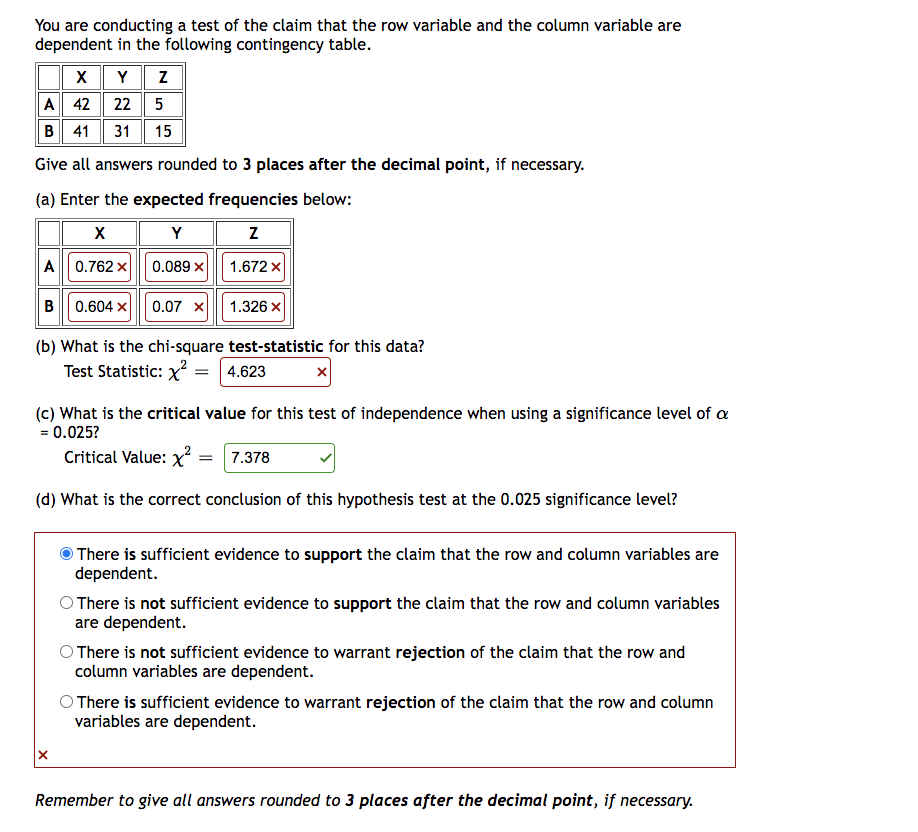 You are conducting a test of the claim that the row variable and the column variable are
dependent in the following contingency table.
X Y Z
A 42
22 5
B 41 31 15
Give all answers rounded to 3 places after the decimal point, if necessary.
(a) Enter the expected frequencies below:
X
Y
Z
A 0.762 X
0.089 x
1.672 x
B 0.604 X
0.07 X
(b) What is the chi-square
1.326 x
test-statistic for this data?
Test Statistic: x² = 4.623
(c) What is the critical value for this test of independence when using a significance level of a
= 0.025?
Critical Value: x² = 7.378
(d) What is the correct conclusion of this hypothesis test at the 0.025 significance level?
There is sufficient evidence to support the claim that the row and column variables are
dependent.
There is not sufficient evidence to support the claim that the row and column variables
are dependent.
O There is not sufficient evidence to warrant rejection of the claim that the row and
column variables are dependent.
There is sufficient evidence to warrant rejection of the claim that the row and column
variables are dependent.
Remember to give all answers rounded to 3 places after the decimal point, if necessary.