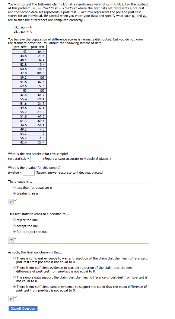 You wish to test the following claim (H) at a significance level of a = 0.001. For the context
of this problem, d = PostTest - PreTest where the first data set represents a pre-test
and the second data set represents a post-test. (Each row represents the pre and post test
scores for an individual. Be careful when you enter your data and specify what your #₁ and ₂
are so that the differences are computed correctly.)
You believe the population of difference scores is normally distributed, but you do not know
the standard deviation. You obtain the following sample of data:
pre-test post-test
Ho: Hd = 0
Had 0
43
44.8
48.1
on
52.8
60.8
37.8
39.2
51.6
69.6
0
53
42.4
55.4
51.6
49.6
55.7
51.8
61.3
34.6
49.2
53.7
56.7
42.4
The p-value is...
64.4
-23.8
34.4
9.4
24.8
106.5
What is the test statistic for this sample?
test statistic =
-105
82.8
72.8
107
61.7
-26.1
21.7
32.1
-19.9
61.6
69.4
-56.1
What is the p-value for this sample?
p-value =
4.5
9
-1.3
27.4
(Report answer accurate to 4 decimal places.)
Submit Question
(Report answer accurate to 4 decimal places.)
O less than (or equal to) a
greater than a
This test statistic leads to a decision to...
O reject the null
O accept the null
Ⓒfail to reject the null
As such, the final conclusion is that...
O There is sufficient evidence to warrant rejection of the claim that the mean difference of
post-test from pre-test is not equal to 0.
O There is not sufficient evidence to warrant rejection of the claim that the mean
difference of post-test from pre-test is not equal to 0.
O The sample data support the claim that the mean difference of post-test from pre-test is
You
not equal to 0.
There is not sufficient sample evidence to support the claim that the mean difference of
post-test from pre-test is not equal to 0.