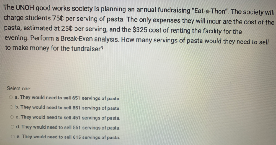The UNOH good works society is planning an annual fundraising "Eat-a-Thon". The society will
charge students 75¢ per serving of pasta. The only expenses they will incur are the cost of the
pasta, estimated at 25¢ per serving, and the $325 cost of renting the facility for the
evening. Perform a Break-Even analysis. How many servings of pasta would they need to sell
to make money for the fundraiser?
Select one:
O a. They would need to sell 651 servings of pasta.
b. They would need to sell 851 servings of pasta.
O c. They would need to sell 451 servings of pasta.
o d. They would need to sell 551 servings of pasta.
O e. They would need to sell 615 servings of pasta.
